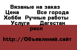 Вязаные на заказ › Цена ­ 800 - Все города Хобби. Ручные работы » Услуги   . Дагестан респ.